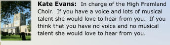 Kate Evans:  In charge of the High Framland Choir.  If you have a voice and lots of musical talent she would love to hear from you.  If you think that you have no voice and no musical talent she would love to hear from you.