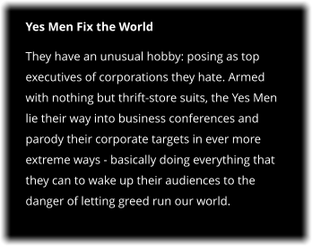 Yes Men Fix the World They have an unusual hobby: posing as top executives of corporations they hate. Armed with nothing but thrift-store suits, the Yes Men lie their way into business conferences and parody their corporate targets in ever more extreme ways - basically doing everything that they can to wake up their audiences to the danger of letting greed run our world.