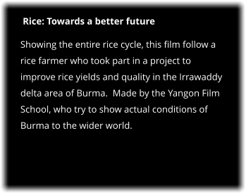 Rice: Towards a better future Showing the entire rice cycle, this film follow a rice farmer who took part in a project to improve rice yields and quality in the Irrawaddy delta area of Burma.  Made by the Yangon Film School, who try to show actual conditions of Burma to the wider world.