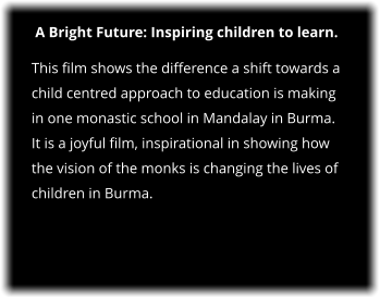 A Bright Future: Inspiring children to learn. This film shows the difference a shift towards a child centred approach to education is making in one monastic school in Mandalay in Burma.  It is a joyful film, inspirational in showing how the vision of the monks is changing the lives of children in Burma.