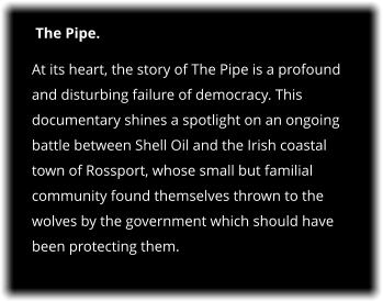 The Pipe. At its heart, the story of The Pipe is a profound and disturbing failure of democracy. This documentary shines a spotlight on an ongoing battle between Shell Oil and the Irish coastal town of Rossport, whose small but familial community found themselves thrown to the wolves by the government which should have been protecting them.