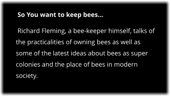 So You want to keep bees  Richard Fleming, a bee-keeper himself, talks of the practicalities of owning bees as well as some of the latest ideas about bees as super colonies and the place of bees in modern society.